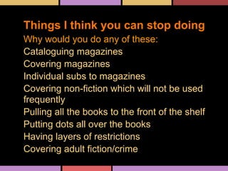 Why would you do any of these:
Cataloguing magazines
Covering magazines
Individual subs to magazines
Covering non-fiction which will not be used
frequently
Pulling all the books to the front of the shelf
Putting dots all over the books
Having layers of restrictions
Covering adult fiction/crime
Things I think you can stop doing
 