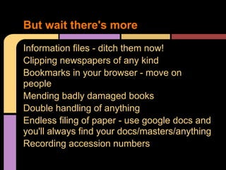 Information files - ditch them now!
Clipping newspapers of any kind
Bookmarks in your browser - move on
people
Mending badly damaged books
Double handling of anything
Endless filing of paper - use google docs and
you'll always find your docs/masters/anything
Recording accession numbers
But wait there's more
 