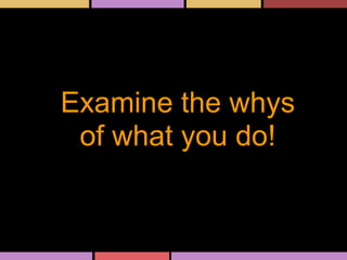 Examine the whys
of what you do!
 
