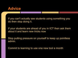 If you can't actually see students using something you
do then stop doing it.
If your students are ahead of you in ICT then ask them
about it and learn new tricks now
Stop putting pressure on yourself to keep up pointless
admin.
Commit to learning to use one new tool a month
Advice
 