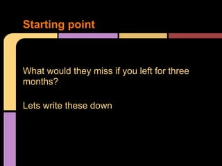 What would they miss if you left for three
months?
Lets write these down
Starting point
 