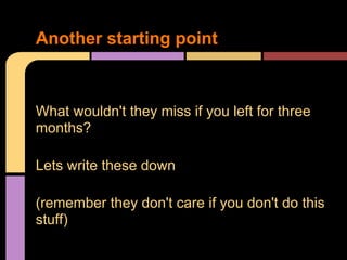 What wouldn't they miss if you left for three
months?
Lets write these down
(remember they don't care if you don't do this
stuff)
Another starting point
 