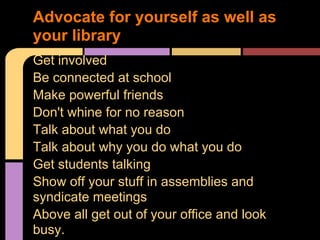 Get involved
Be connected at school
Make powerful friends
Don't whine for no reason
Talk about what you do
Talk about why you do what you do
Get students talking
Show off your stuff in assemblies and
syndicate meetings
Above all get out of your office and look
busy.
Advocate for yourself as well as
your library
 