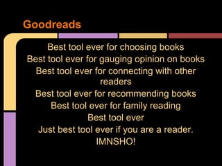 Best tool ever for choosing books
Best tool ever for gauging opinion on books
Best tool ever for connecting with other
readers
Best tool ever for recommending books
Best tool ever for family reading
Best tool ever
Just best tool ever if you are a reader.
IMNSHO!
Goodreads
 
