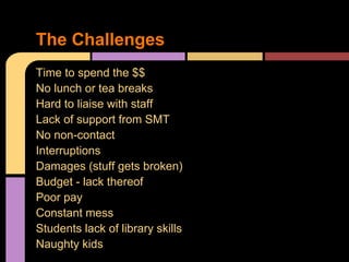 Time to spend the $$
No lunch or tea breaks
Hard to liaise with staff
Lack of support from SMT
No non-contact
Interruptions
Damages (stuff gets broken)
Budget - lack thereof
Poor pay
Constant mess
Students lack of library skills
Naughty kids
The Challenges
 