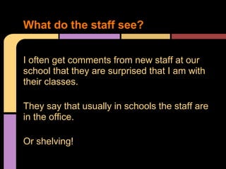 I often get comments from new staff at our
school that they are surprised that I am with
their classes.
They say that usually in schools the staff are
in the office.
Or shelving!
What do the staff see?
 