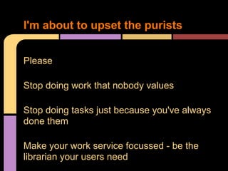 Please
Stop doing work that nobody values
Stop doing tasks just because you've always
done them
Make your work service focussed - be the
librarian your users need
I'm about to upset the purists
 