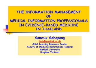 THE INFORMATION MANAGEMENT
                 OF
MEDICAL INFORMATION PROFESSIONALS
    IN EVIDENCE-BASED MEDICINE
            IN THAILAND

             Somrux Sahapong
                  lissh@mahidol.ac.th
            Chief Learning Resource Center
                         g
       Faculty of Medicine Ramathibodi Hospital
                   Mahidol University
                    Bangkok Thailand
 