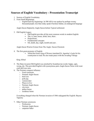 Sources of English Vocabulary - Presentation Transcript<br />Sources of English Vocabulary <br />From Small Beginnings <br />English had tiny beginnings. In 500 AD it was spoken by perhaps twenty thousand people; less than today speak Cherokee Indian, an endangered language <br />Anglo-Saxon Heptarchy Anglo-Saxon helmet Typical settlement <br />Old English Legacy <br />Old English provides all the most common words in modern English: <br />The, is, man, house, drink, here, there . <br />Prepositions . <br />Fundamental concepts: <br />life, death, day, night, month and year . <br />Anglo-Saxon Warrior Extract from The Anglo- Saxon Chronicle <br />The first great promoter of English <br />Alfred the Great, king of Wessex translated St. Agustine´s Latin for his countrymen to read. He also made peace with the invading Vikings <br />King Alfred <br />The Dane invasion Old English was enriched by Scandinavian words: happy, ugly, wrong, die. This provided English with synonymous pairs Anglo-Saxon Norse wish want craft skill rear raise <br />The Norman conquest influence <br />Food synonyms <br />Norman Anglo-Saxon <br />beef cow <br />pork pig <br />venison deer <br />Places to live <br />Norman Anglo-Saxon <br />city town <br />palace house <br />residence home <br />Everything changed when the Norman invasion of 1066 subjugated the English. Bayeux Tapestry <br />Other Norman synomyms <br />Professions <br />Norman Anglo-Saxon <br />carpenter baker <br />painter builder <br />tailor fisherman <br />shoe-maker <br />Abstract <br />Norman Anglo-Saxon <br />liberty freedom <br />affection love <br />truth veracity <br />Still today, people regard words of Anglo-Saxon origin as less intellectual than words with French and Latin origins – and therefore, more trustuworthy <br /> <br />New Horizons As the age of Colonialism brought English to a new shores, native languages from Canada, Australia, South Africa and India enriched it with new vocabulary New Animals Kangaroo, chimpanzee New plants tea, tobacco Clothes pyjama, anorak British Empire map from Wikipedia Daughters of the British Empire <br />Modern English Modern English is half Germanic and half Romance, but it has acquired the largest vocabulary of any language by freely adopting words from countless languages. Old English (Anglo-Saxon) England, man, child, water, house Old Norse (Viking) seat, window, ill, ugly French : royal, beef, manu, hotel Latin : family, wine, school. Greek : telephone, grammar. Italian : crescendo, vibrato, belvedere, grotto, estragaganza. Spanish : cannibal, guerrilla, mosquito, tornado, vanilla. Portuguese : mermalade, flamingo. Dutch : yatch, boss, cookie, apartheid, commando, trek Gaelic/Irish : hooligan, clan, slogan, whisky. Japanese : kimono, tycoon, hara-kiri, samurai, tsunami. Hindi : guru, jungle, cheetah, shampoo, pyjamas, polo. <br />Other examples Persian : paradise, divan, lilac, bazaar, caravan, chess. Aboriginal Australian : Kangaroo, wallaby, boomerang, budgerigar. Hebrew : cherub, hallelujah, messiah, jubilee. Arabic : alchemy, alcohol, assassin, cipher, syrup, zero. Norwegian : ski. Finnish : sauna. Czech : robot. Turkish : coffee, kiosk, caviar Chinese : tea. Malay : Ketchup, bamboo, junk, orangutan. Polynesian : taboo, tattoo Inuit (Eskimo): kayak, igloo, anorak. <br />