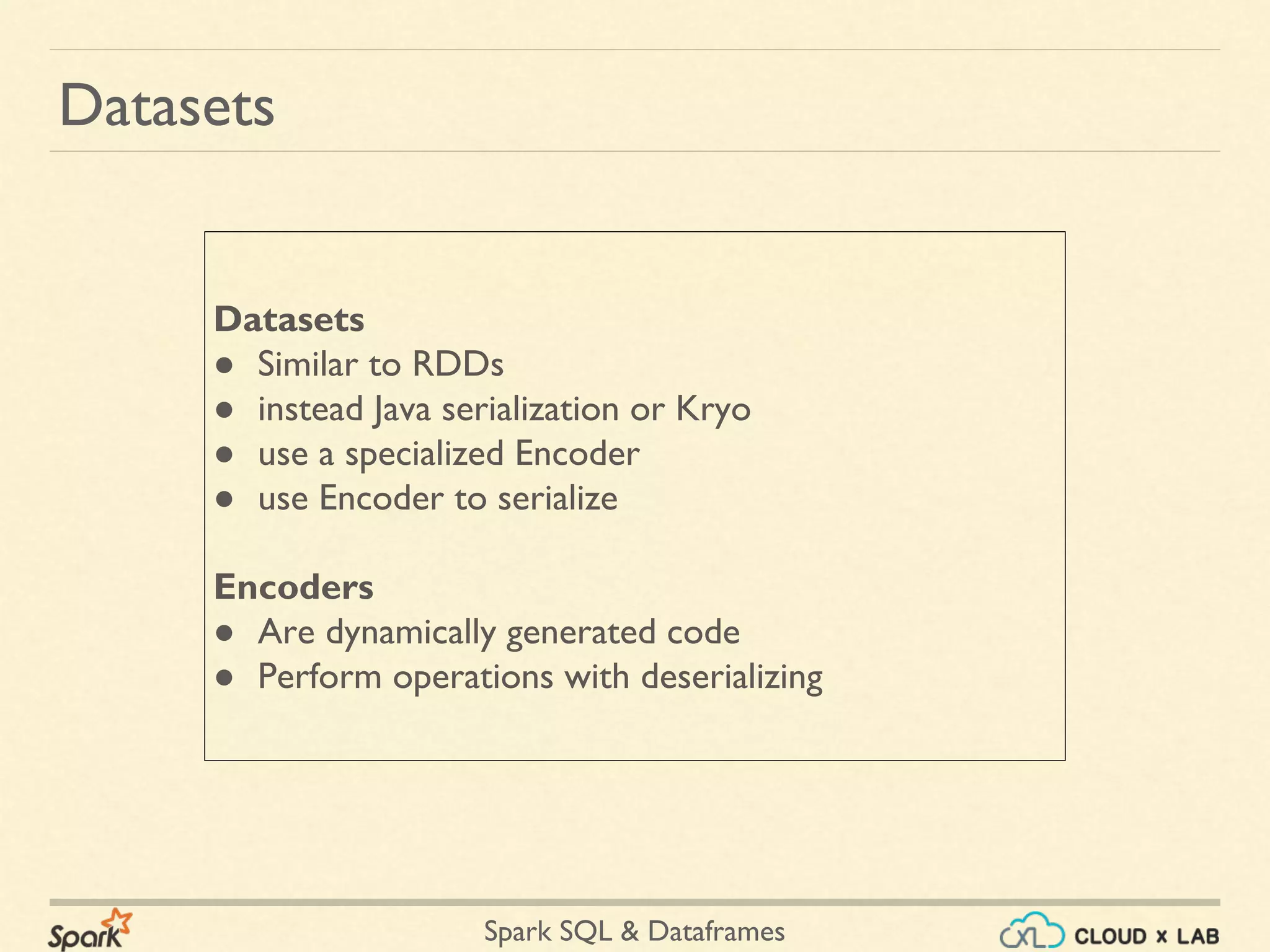 Spark SQL & Dataframes Datasets ● Similar to RDDs ● instead Java serialization or Kryo ● use a specialized Encoder ● use Encoder to serialize Encoders ● Are dynamically generated code ● Perform operations with deserializing Datasets 