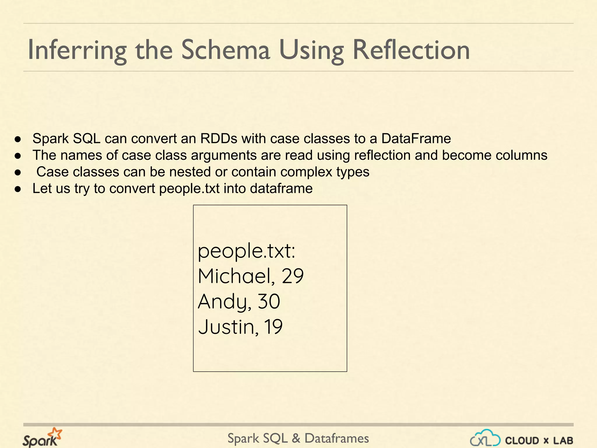 Spark SQL & Dataframes Inferring the Schema Using Reflection ● Spark SQL can convert an RDDs with case classes to a DataFrame ● The names of case class arguments are read using reflection and become columns ● Case classes can be nested or contain complex types ● Let us try to convert people.txt into dataframe people.txt: Michael, 29 Andy, 30 Justin, 19 