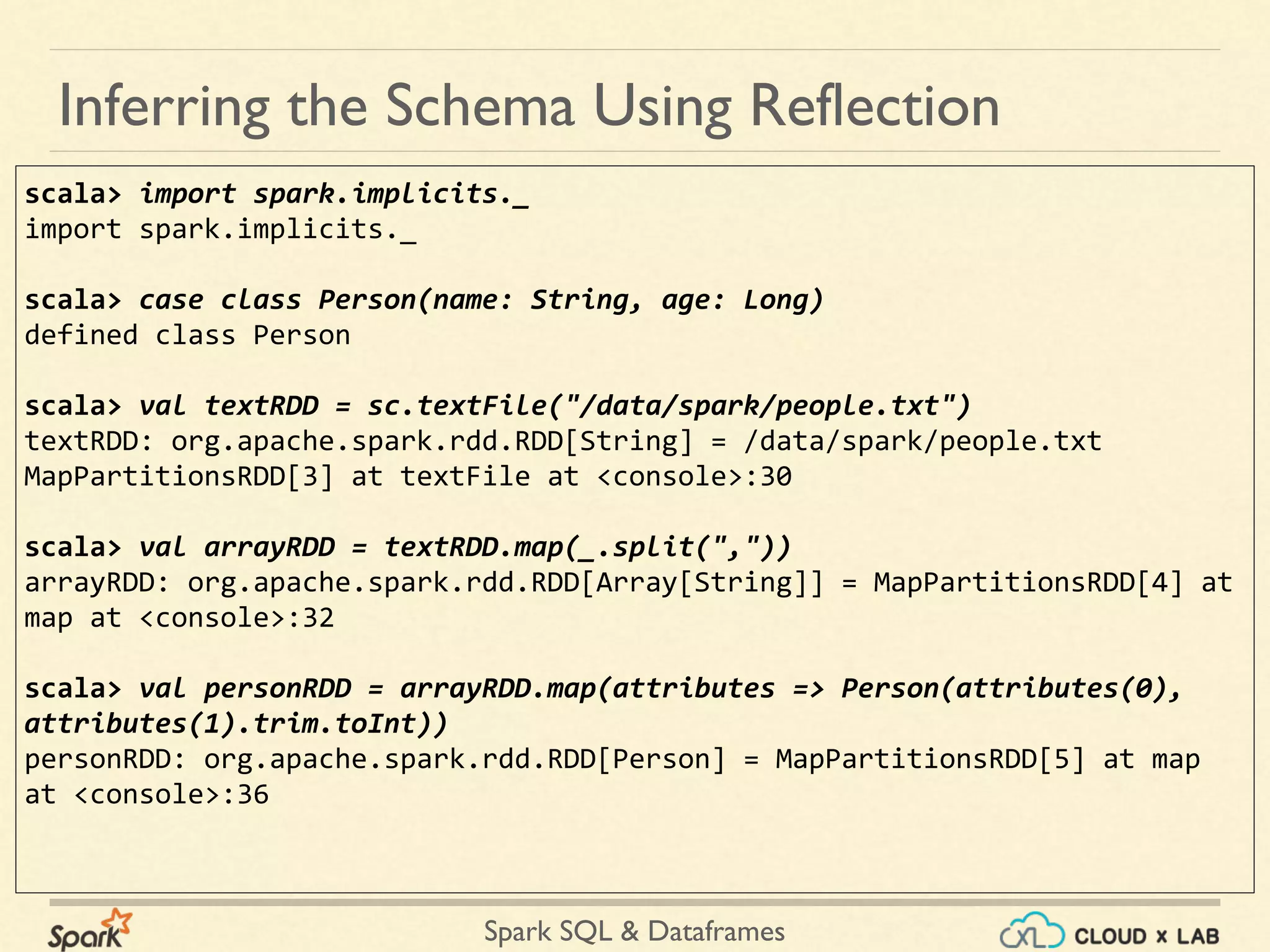 Spark SQL & Dataframes scala> import spark.implicits._ import spark.implicits._ scala> case class Person(name: String, age: Long) defined class Person scala> val textRDD = sc.textFile("/data/spark/people.txt") textRDD: org.apache.spark.rdd.RDD[String] = /data/spark/people.txt MapPartitionsRDD[3] at textFile at <console>:30 scala> val arrayRDD = textRDD.map(_.split(",")) arrayRDD: org.apache.spark.rdd.RDD[Array[String]] = MapPartitionsRDD[4] at map at <console>:32 scala> val personRDD = arrayRDD.map(attributes => Person(attributes(0), attributes(1).trim.toInt)) personRDD: org.apache.spark.rdd.RDD[Person] = MapPartitionsRDD[5] at map at <console>:36 Inferring the Schema Using Reflection 