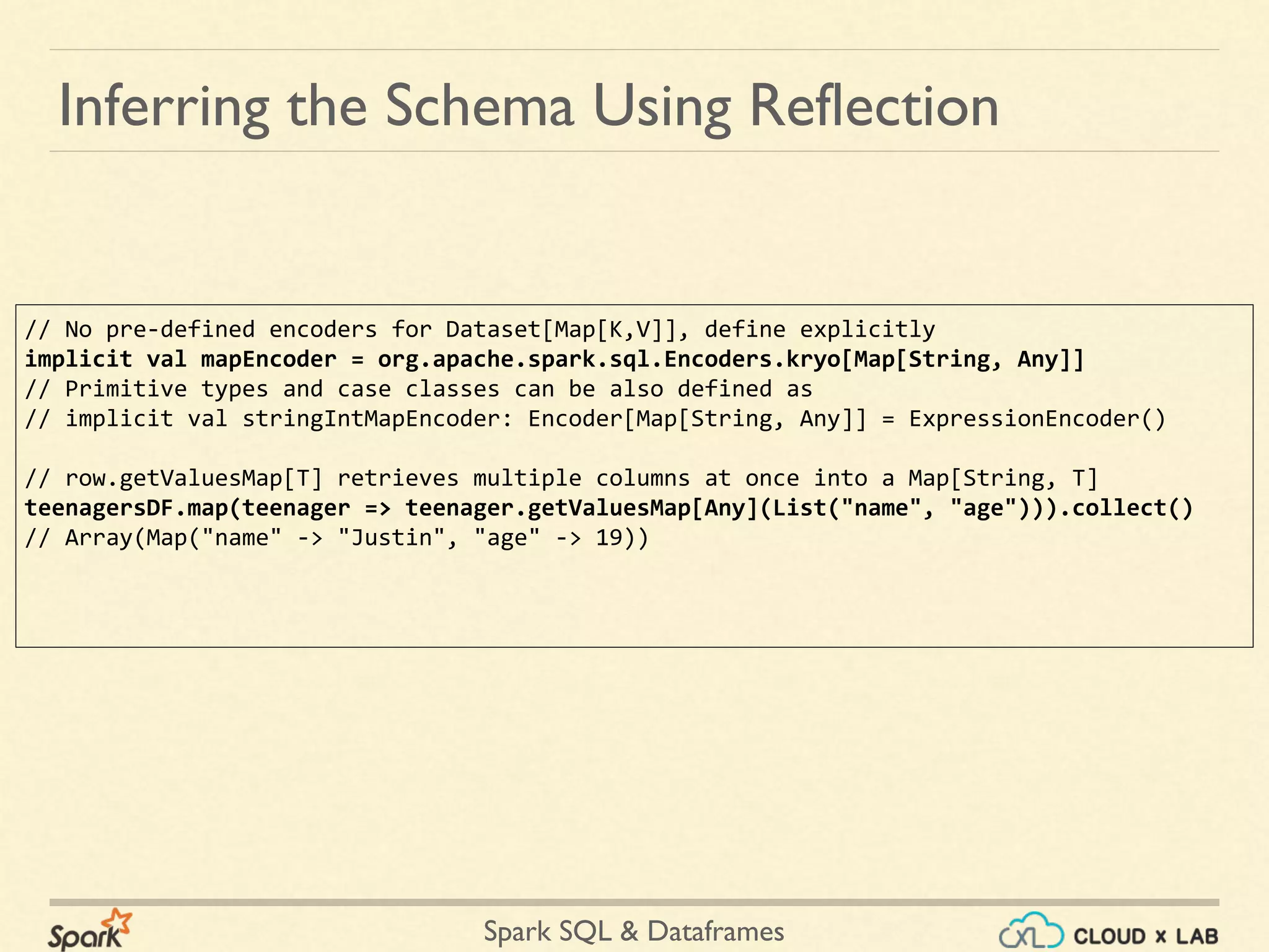 Spark SQL & Dataframes Inferring the Schema Using Reflection // No pre-defined encoders for Dataset[Map[K,V]], define explicitly implicit val mapEncoder = org.apache.spark.sql.Encoders.kryo[Map[String, Any]] // Primitive types and case classes can be also defined as // implicit val stringIntMapEncoder: Encoder[Map[String, Any]] = ExpressionEncoder() // row.getValuesMap[T] retrieves multiple columns at once into a Map[String, T] teenagersDF.map(teenager => teenager.getValuesMap[Any](List("name", "age"))).collect() // Array(Map("name" -> "Justin", "age" -> 19)) 