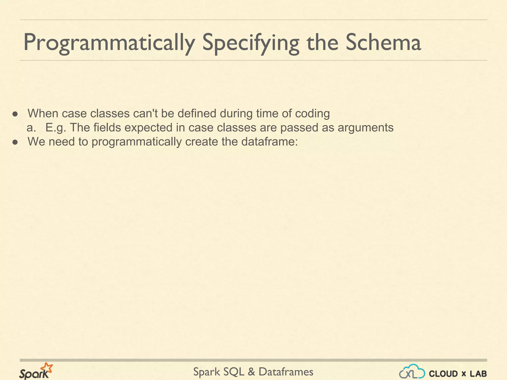 Spark SQL & Dataframes ● When case classes can't be defined during time of coding a. E.g. The fields expected in case classes are passed as arguments ● We need to programmatically create the dataframe: Programmatically Specifying the Schema 