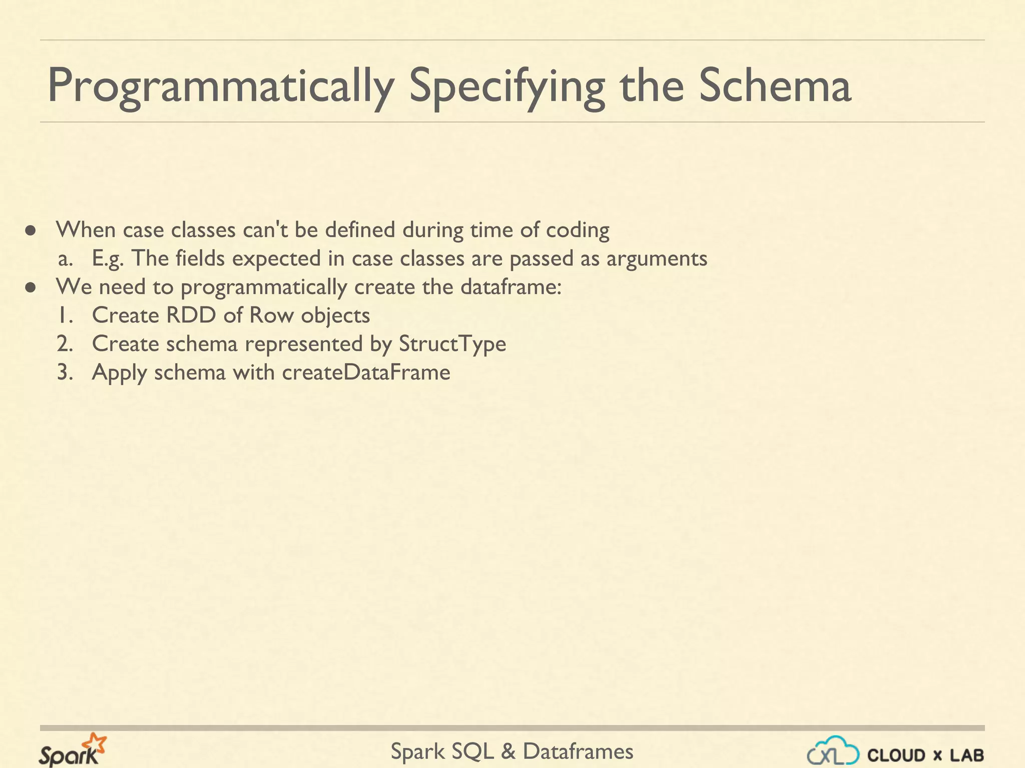 Spark SQL & Dataframes Programmatically Specifying the Schema ● When case classes can't be defined during time of coding a. E.g. The fields expected in case classes are passed as arguments ● We need to programmatically create the dataframe: 1. Create RDD of Row objects 2. Create schema represented by StructType 3. Apply schema with createDataFrame 