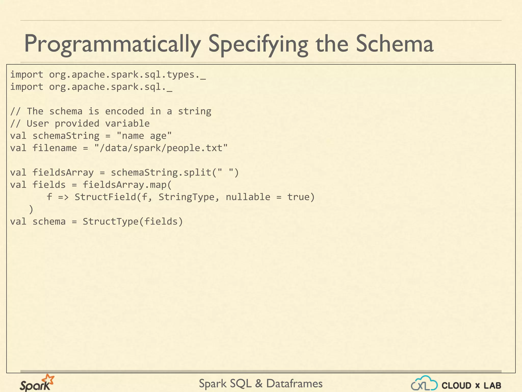 Spark SQL & Dataframes Programmatically Specifying the Schema import org.apache.spark.sql.types._ import org.apache.spark.sql._ // The schema is encoded in a string // User provided variable val schemaString = "name age" val filename = "/data/spark/people.txt" val fieldsArray = schemaString.split(" ") val fields = fieldsArray.map( f => StructField(f, StringType, nullable = true) ) val schema = StructType(fields) 