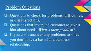 Problem Questions
❏ Questions to check for problems, difficulties,
or dissatisfactions.
❏ Questions that invite the customer to give a
hint about needs. What’s their problem?
❏ If you can’t uncover any problems to solve,
you don’t have a basis for a business
relationship.
 
