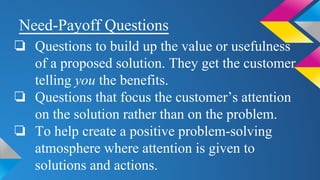 Need-Payoff Questions
❏ Questions to build up the value or usefulness
of a proposed solution. They get the customer
telling you the benefits.
❏ Questions that focus the customer’s attention
on the solution rather than on the problem.
❏ To help create a positive problem-solving
atmosphere where attention is given to
solutions and actions.
 