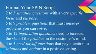 Format Your SPIN Script
2 to 3 situation questions with a very specific
focus and purpose.
5 to 9 problem questions that must uncover
problems you can solve.
5 to 12 implication questions need to increase
the size of the problem in the customer’s mind.
4 to 5 need-payoff questions that pay attention to
solutions and actions in a positive setting.
 