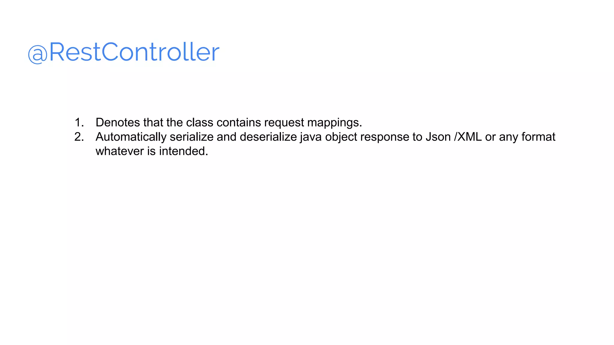 @RestController
1. Denotes that the class contains request mappings.
2. Automatically serialize and deserialize java object response to Json /XML or any format
whatever is intended.
 