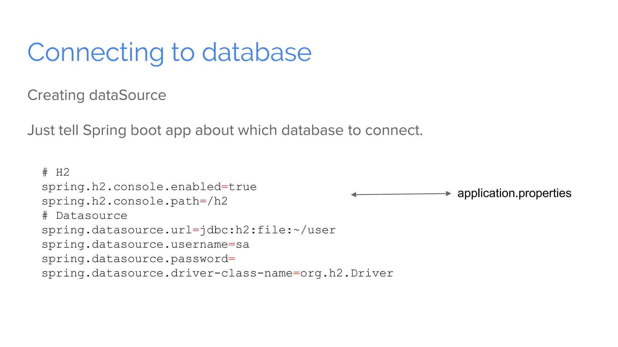 Connecting to database
Creating dataSource
Just tell Spring boot app about which database to connect.
# H2
spring.h2.console.enabled=true
spring.h2.console.path=/h2
# Datasource
spring.datasource.url=jdbc:h2:file:~/user
spring.datasource.username=sa
spring.datasource.password=
spring.datasource.driver-class-name=org.h2.Driver
application.properties
 