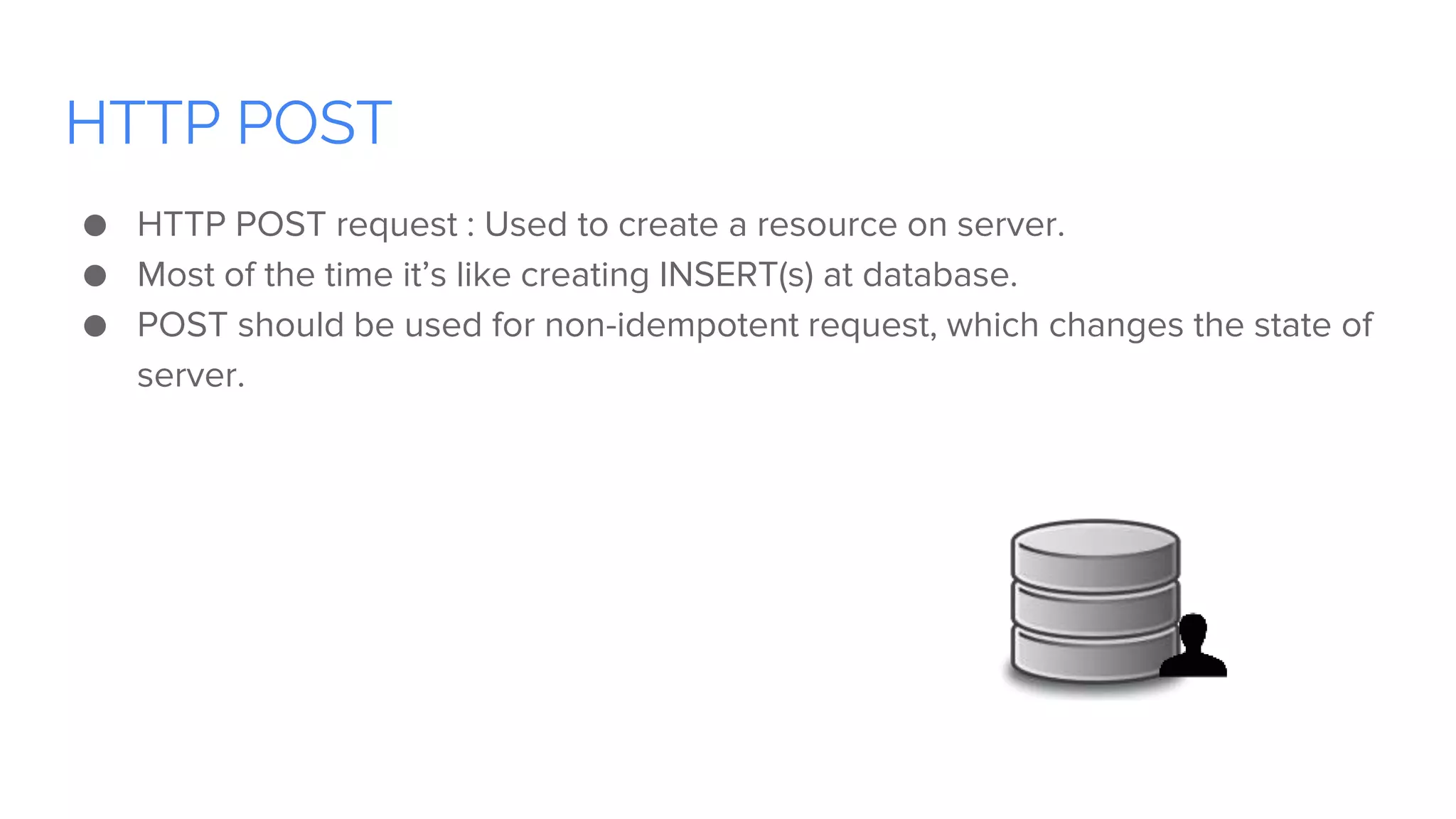 HTTP POST
● HTTP POST request : Used to create a resource on server.
● Most of the time it’s like creating INSERT(s) at database.
● POST should be used for non-idempotent request, which changes the state of
server.
 