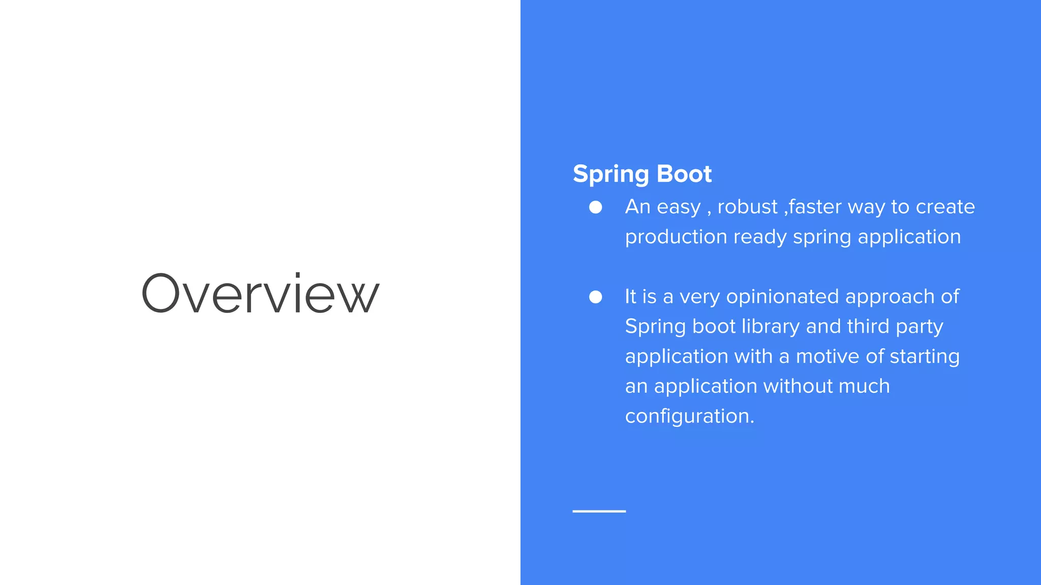 Overview
Spring Boot
● An easy , robust ,faster way to create
production ready spring application
● It is a very opinionated approach of
Spring boot library and third party
application with a motive of starting
an application without much
configuration.
 