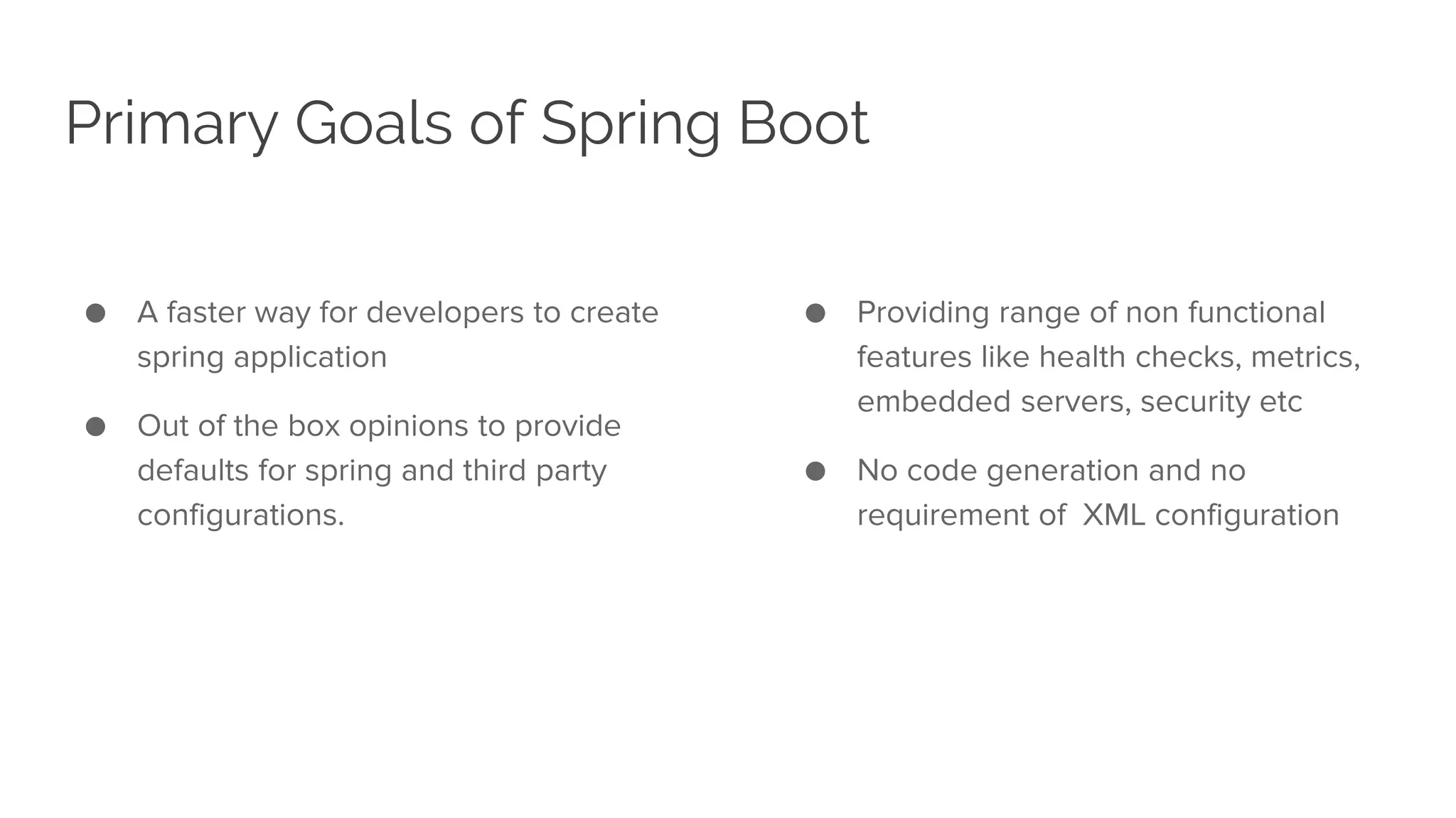 Primary Goals of Spring Boot
● A faster way for developers to create
spring application
● Out of the box opinions to provide
defaults for spring and third party
configurations.
● Providing range of non functional
features like health checks, metrics,
embedded servers, security etc
● No code generation and no
requirement of XML configuration
 