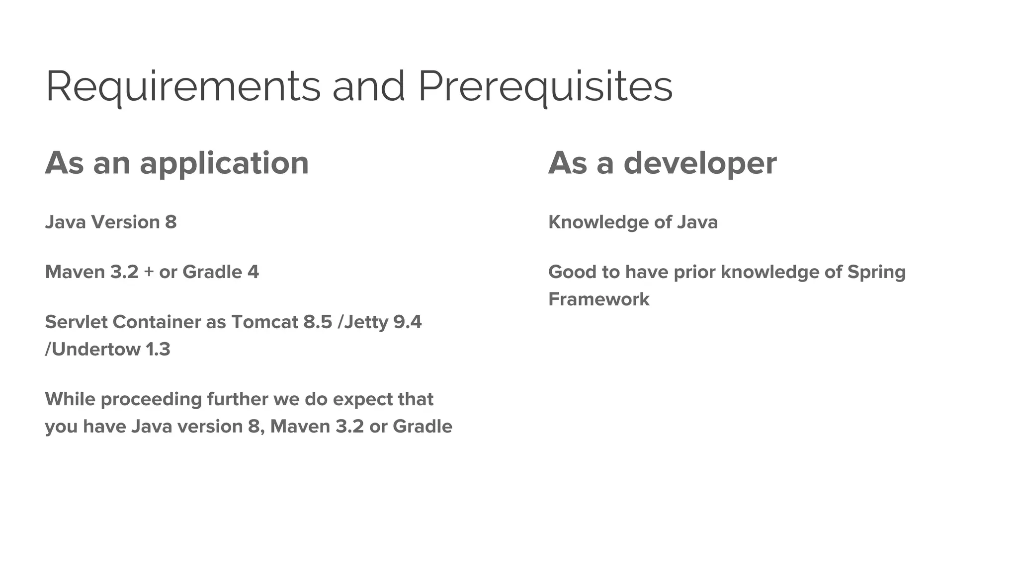 Requirements and Prerequisites
As an application
Java Version 8
Maven 3.2 + or Gradle 4
Servlet Container as Tomcat 8.5 /Jetty 9.4
/Undertow 1.3
While proceeding further we do expect that
you have Java version 8, Maven 3.2 or Gradle
As a developer
Knowledge of Java
Good to have prior knowledge of Spring
Framework
 