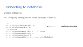 Connecting to database
Creating dataSource
Just tell Spring boot app about which database to connect.
# H2
spring.h2.console.enabled=true
spring.h2.console.path=/h2
# Datasource
spring.datasource.url=jdbc:h2:file:~/user
spring.datasource.username=sa
spring.datasource.password=
spring.datasource.driver-class-name=org.h2.Driver
application.properties
 