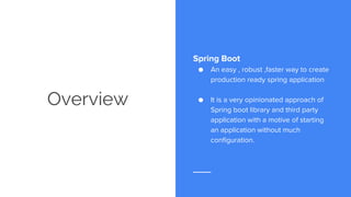 Overview
Spring Boot
● An easy , robust ,faster way to create
production ready spring application
● It is a very opinionated approach of
Spring boot library and third party
application with a motive of starting
an application without much
configuration.
 
