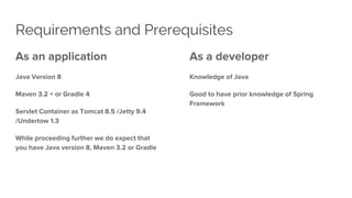 Requirements and Prerequisites
As an application
Java Version 8
Maven 3.2 + or Gradle 4
Servlet Container as Tomcat 8.5 /Jetty 9.4
/Undertow 1.3
While proceeding further we do expect that
you have Java version 8, Maven 3.2 or Gradle
As a developer
Knowledge of Java
Good to have prior knowledge of Spring
Framework
 