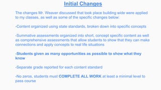 Initial Changes
The changes Mr. Weaver discussed that took place building wide were applied
to my classes, as well as some of the specific changes below:
-Content organized using state standards, broken down into specific concepts
-Summative assessments organized into short, concept specific content as well
as comprehensive assessments that allow students to show that they can make
connections and apply concepts to real life situations
-Students given as many opportunities as possible to show what they
know
-Separate grade reported for each content standard
-No zeros, students must COMPLETE ALL WORK at least a minimal level to
pass course
 