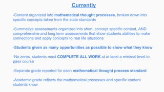 Currently
-Content organized into mathematical thought processes, broken down into
specific concepts taken from the state standards
-Summative assessments organized into short, concept specific content, AND
comprehensive and long term assessments that show students abilities to make
connections and apply concepts to real life situations
-Students given as many opportunities as possible to show what they know
-No zeros, students must COMPLETE ALL WORK at at least a minimal level to
pass course
-Separate grade reported for each mathematical thought process standard
-Academic grade reflects the mathematical processes and specific content
students know
 