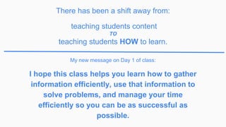 I hope this class helps you learn how to gather
information efficiently, use that information to
solve problems, and manage your time
efficiently so you can be as successful as
possible.
My new message on Day 1 of class:
There has been a shift away from:
teaching students content
TO
teaching students HOW to learn.
 