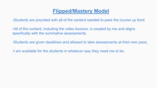 Flipped/Mastery Model
-Students are provided with all of the content needed to pass the course up front.
-All of the content, including the video lessons, is created by me and aligns
specifically with the summative assessments.
-Students are given deadlines and allowed to take assessments at their own pace.
-I am available for the students in whatever way they need me to be.
 