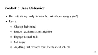Realistic User Behavior
● Realistic dialog rarely follows the task schema (happy path)
● Users:
○ Change their mind
○ Request explanation/justification
○ Engage in small talk
○ Get angry
○ Anything that deviates from the standard schema
17
 
