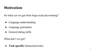 Motivation
So what can we get from large-scale pre-training?
● Language understanding
● Language generation
● General dialog skills
What don’t we get?
● Task-specific instructions/rules
6
 