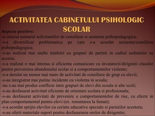 Aspecte pozitive:
-a crescut numarul solicitantilor de consiliere si asistenta psihopedagogica;
-s-a diversificat problematica pe care s-a acordat asistenta/consiliere
psihopedagogica;
-s-au realizat mai multe intalniri cu grupuri de parinti in cadrul sedintelor cu
acestia;
-s-a realizat o mai intensa si eficienta comunicare cu invatatorii/dirigintii claselor
pentru prevenirea abandonului scolar si a comportamentelor violente;
-s-a derulat un numar mai mare de activitati de consiliere de grup cu elevii;
-s-au inregistrat mai putine incidente cu violenta in scoala;
-nu s-au mai produs conflicte intre grupuri de elevi din scoala si alte scoli;
-s-au desfasurat activitati eficiente de orientare scolara si profesionala;
-s-au desfasurat activitati de prevenire a comportamentelor de risc, cu efecte in
plan comportamental pentru elevi (ex. renuntarea la fumat);
-s-a acordat sprijin elevilor cu cerinte educative speciale si parintilor acestora;
-s-au oferit materiale suport pentru desfasurarea orelor de dirigentie;
 