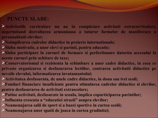 PUNCTE SLABE:
Activitatile curriculare nu au in completare activitati extracurriculare,
nepermitand dezvoltarea armonioasa a tuturor formelor de manifestare a
personalitatii elevilor;
Neimplicarea cadrelor didactice in proiecte internationale;
Slaba motivatie, a unor elevi si parinti, pentru educatie;
Slaba participare la cursuri de formare si perfectionare datorita accesului la
aceste cursuri prin achitare de taxe;
Conservatorismul si rezistenta la schimbare a unor cadre didactice, in ceea ce
priveste organizarea si desfasurarea lectiilor, centrarea activitatii didactice pe
nevoile elevului, informatizarea invatamantului;
Activitatea desfasurata, de unele cadre didactice, in doua sau trei scoli;
Fonduri financiare insuficiente pentru stimularea cadrelor didactice si elevilor,
pentru desfasurarea de activitati extrascolare;
Putine activitati, desfasurate in scoala, implica coparticiparea parintilor;
Influenta crescuta a “educatiei strazii” asupra elevilor;
Neamenajarea salii de sport si a bazei sportive in curtea scolii;
Neamenajarea unor spatii de joaca in curtea gradinitei;
 