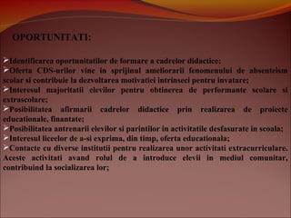 OPORTUNITATI:
Identificarea oportunitatilor de formare a cadrelor didactice;
Oferta CDS-urilor vine in sprijinul ameliorarii fenomenului de absenteism
scolar si contribuie la dezvoltarea motivatiei intrinseci pentru invatare;
Interesul majoritatii elevilor pentru obtinerea de performante scolare si
extrascolare;
Posibilitatea afirmarii cadrelor didactice prin realizarea de proiecte
educationale, finantate;
Posibilitatea antrenarii elevilor si parintilor in activitatile desfasurate in scoala;
Interesul liceelor de a-si exprima, din timp, oferta educationala;
Contacte cu diverse institutii pentru realizarea unor activitati extracurriculare.
Aceste activitati avand rolul de a introduce elevii in mediul comunitar,
contribuind la socializarea lor;
 