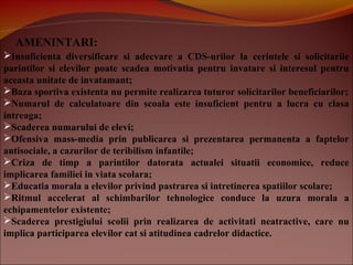AMENINTARI:
Insuficienta diversificare si adecvare a CDS-urilor la cerintele si solicitarile
parintilor si elevilor poate scadea motivatia pentru invatare si interesul pentru
aceasta unitate de invatamant;
Baza sportiva existenta nu permite realizarea tuturor solicitarilor beneficiarilor;
Numarul de calculatoare din scoala este insuficient pentru a lucra cu clasa
intreaga;
Scaderea numarului de elevi;
Ofensiva mass-media prin publicarea si prezentarea permanenta a faptelor
antisociale, a cazurilor de teribilism infantile;
Criza de timp a parintilor datorata actualei situatii economice, reduce
implicarea familiei in viata scolara;
Educatia morala a elevilor privind pastrarea si intretinerea spatiilor scolare;
Ritmul accelerat al schimbarilor tehnologice conduce la uzura morala a
echipamentelor existente;
Scaderea prestigiului scolii prin realizarea de activitati neatractive, care nu
implica participarea elevilor cat si atitudinea cadrelor didactice.
 