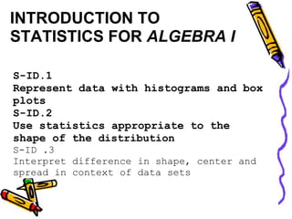 INTRODUCTION TO
STATISTICS FOR ALGEBRA I

S-ID.1
Represent data with histograms and box
plots
S-ID.2
Use statistics appropriate to the
shape of the distribution
S-ID .3
Interpret difference in shape, center and
spread in context of data sets
 