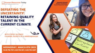 DEFEATING THE
UNCERTAINTY:
RETAINING QUALITY
TALENT IN THE
CURRENT CLIMATE
WITH STEPHY ALFONSO
FOUNDER, SECRETS OF A HIRING MANAGER
WEDNESDAY, MARCH 8TH 2023
12:30 PM PDT,3:30 PM EDT, 8:30 PM GMT
Stephanie Braswell
Webinar Coordinator,
Human Resources Today
 