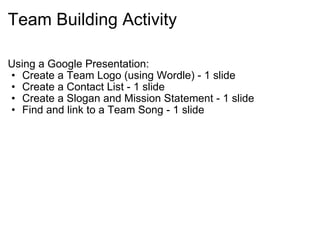 Team Building Activity Using a Google Presentation: Create a Team Logo (using Wordle) - 1 slide Create a Contact List - 1 slide Create a Slogan and Mission Statement - 1 slide Find and link to a Team Song - 1 slide 