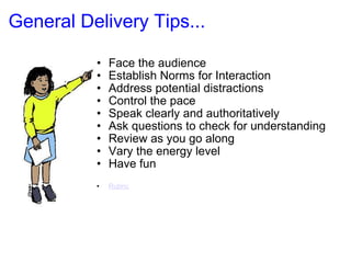 General Delivery Tips... Face the audience Establish Norms for Interaction Address potential distractions Control the pace  Speak clearly and authoritatively Ask questions to check for understanding Review as you go along Vary the energy level Have fun Rubric   