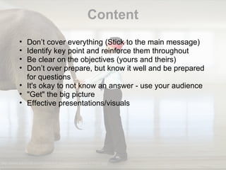 Content http://www.johnlund.com/uploaded_images/bigpicture-773191.jpg Don’t cover everything (Stick to the main message) Identify key point and reinforce them throughout Be clear on the objectives (yours and theirs) Don’t over prepare, but know it well and be prepared for questions It's okay to not know an answer - use your audience "Get" the big picture Effective presentations/visuals  