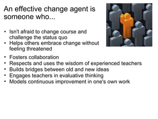 An effective change agent is someone who... Isn't afraid to change course and challenge the status quo Helps others embrace change without feeling threatened  Fosters collaboration Respects and uses the wisdom of experienced teachers Builds bridges between old and new ideas  Engages teachers in evaluative thinking Models continuous improvement in one's own work  