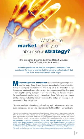 What is the
        market telling you
         about your strategy?
           Kris Bruckner, Stephan Leithner, Robert McLean,
                    Charlie Taylor, and Jack Welch

      Market expectations are hard for managers to understand and
   even harder for them to change. But there are ways of doing both that
                 are much more science than black magic.




M        any managers are confounded by the conﬂicting messages the
        market sends them. Strong improvements in the ﬁnancial perfor-
mance of a company can be followed by a sharp fall in the price of its shares.
Results that moderately exceed consensus forecasts can propel its share price
to new heights, leaving managers to wonder how they can possibly achieve
the superhuman feats the market expects from them. Either way, they throw
up their hands, rail at the market’s irrationality, and go on running their
businesses as they always have.

Given the market’s habit of regularly defying logic, it is not surprising that
many managers do not use total return to shareholders (TRS)—dividends plus

The authors acknowledge the contributions of the McKinsey strategy metrics team—including Andrey
Belov, Bernhard Brinker, Klaus Droste, Tony Kingsley, Serge Milman, Frank Richter, Detlev Schäferjohann,
Somu Subramaniam, and Christian Weber—to the ideas presented in this article. They also wish to thank
Houston Spencer, formerly a communications consultant in McKinsey’s Sydney office, for his contributions.
Kris Bruckner is a consultant in McKinsey’s Sydney office; Stephan Leithner is an alumnus of the
Munich office; Robert McLean is an alumnus of the Sydney office; Charlie Taylor is a principal in the
Jakarta office; Jack Welch is a director in the Boston office. This article was originally published in
The McKinsey Quarterly, 1999 Number 3. Copyright © 1999 McKinsey & Company. All rights reserved.
This article can be found on our Web site at www.mckinseyquarterly.com/corpﬁna/whma99.asp.


                                                                                                            157
 
