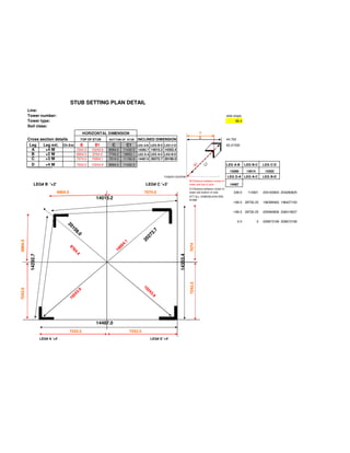 STUB SETTING PLAN DETAIL
         Line:
         Tower number:                                                                                                                                side slope
         Tower type:                                                                                                                                        89.4
         Soil class:
                                                HORIZONTAL DIMENSION                                                           B
                                                                                                                               C
         Cross section details     TOP OF STUB               BOTTOM OF STUB      INCLINED DIMENSION                                                   44.700
          Leg    Leg ext. Ch.Ext. B        B1                  C         C1      LEG A-B LEG B-C LEG C-D                                              63.21535
           A      +4 M           7243.5  10243.9             8084.0    11432.5 14292.7 14015.2 14353.4
           B      +2 M           6904.5   9764.4             7745.0    10953.1 LEG D-A LEG A-C LEG B-D
           C      +3 M           7074.0  10004.1             7914.5    11192.8 14487.0 20272.7 20108.0
           D           +4 M               7243.5   10243.9   8084.0    11432.5                                                                        LEG A-B        LEG B-C      LEG C-D




                                                                                                                         B1


                                                                                                                                    1
                                                                                                                                   C
                                                                                                                                                        14289         14014        14352
                                                                                                   TOWER CENTRE                                       LEG D-A LEG A-C             LEG B-D
                                                                                                                      BI:Distance between center of
              LEG# B '+2'                                                               LEG# C '+3'                   tower and top of stub             14487
                                                                                                                      CI:Distance between center of
                              6904.5                                                   7074.0                         tower and bottom of stub            339.0       114921      204165904 204280825
                                                                                                                      ATT:ALL DIMENSUION ARE
                                                     14015.2                                                          IN MM
                                                                                                                                                          -169.5 28730.25         196398462 196427193

                                                                                                                                                          -169.5 28730.25         205990806 206019537

                                                                                                                                                               0.0            0   209873169 209873169
                                  20
                                     10
                                     10
                                     10




                                                                                             7
                                        8.




                                                                                          2.
                                          0
                                          0
                                          0




                                                                                        27
                                                                                      20
6904.5




                                                                         1
                                                                      4.




                                                                                                                      7074
                                                                  00
                                   97
                                    7
                                    76




                                                                10
                                      4...
          14292.7




                                                                                                            14353.4
                                          4




                                                                                                                      7243.5
                                                                                      10
7243.5




                                            9




                                                                                        2
                                                                                        24
                                         3.
                                     24




                                                                                           3..
                                                                                               9
                                   10




                                                     14487.0
                                       7243.5                                7243.5
                    LEG# A '+4'                                                            LEG# D '+4'
 